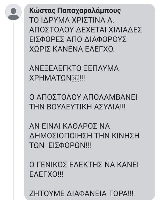 Μπορεί να είναι εικόνα κείμενο που λέει "Κώστας Παπαχαραλάμπους ΤΟ ΙΔΡΥΜΑ ΧΡΙΣΤΙΝΑ A. ΑΠΟΣΤΟΛΟΥ ΔΕΧΕΤΑΙ ΧΙΛΙΑΔΕΣ ΕΙΣΦΟΡΕΣ ΑΠΟ ΔΙΑΦΟΡΟΥΣ ΧΩΡΙΣ KANENA ΕΛΕΓΧΟ. ΑΝΕΞΕΛΕΓΚΤΟ ΞΕΠΛΥΜΑ ΧΡΗΜΑΤΩΝ OBJ!!!! Ο ΑΠΟΣΤΟΛΟΥ ΑΠΟΛΑΜΒΑΝΕΙ THN ΒΟΥΛΕΥΤΙΚΗ ΑΣΥΛΙΑ!!! AN ΕΙΝΑΙ ΚΑΘΑΡΟΣ NA ΝΑ ΔΗΜΟΣΙΟΠΟΙΗΣΗ THN ΚΙΝΗΣΗ ΤΩΝ ΕΙΣΦΟΡΩΝ!!! Ο ΓΕΝΙΚΟΣ ΕΛΕΚΤΗΣ ΝΑ NA ΚΑΝΕΙ ΕΛΕΓΧΟ!!! ZHTOYME ΔΙΑΦΑΝΕΙΑ ΤΩΡΑ!!!"