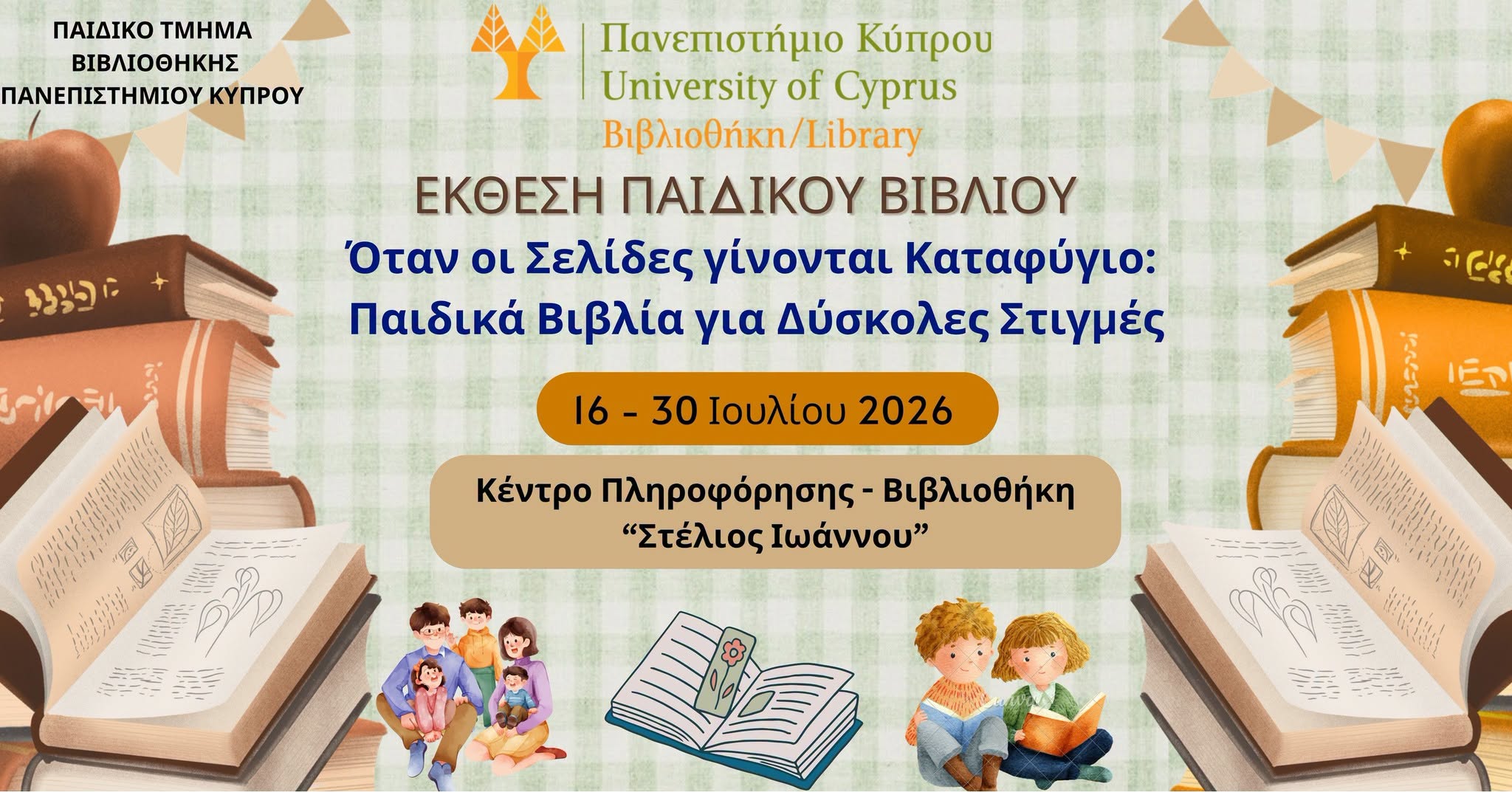 May be an image of text that says "ΠΑΙΔΙΚΟ ΤΜΗΜΑ ΒΙΒΛΙΟΘΗΚΗΣ ΠΑΝΕΠΙΣΤΗΜΙΟΥ ΚΥΠΡΟΥ כיצצי Πανεπιστήμιο Κύπρου University of Cyprus Βιβλιοθήκη/ ΕΚΘΕΣΗ ΠΑΙΔΙΚΟΥ ΒΙΒΛΙΟΥ Όταν οι Σελίδες γίνονται Καταφύγιο: Παιδικά Βιβλία για Δύσκολες Στιγμές 16 16-30 30 Ιουλίου 2026 ددد εΝ הו Κέντρο Πληροφόρησης- Βιβλιοθήκη "Στέλιοωάννου" "Στέλιος Ιωάννου" itata! 美 Ipdi"